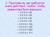 2. Проставьте, где требуется знаки действий, скобки, чтобы равенства были верными: 5 5 5 5 = 26 5 5 5 5 = 30 5 5 5 5 = 50 5 5 5 5 = 55 5 5 5 5 = 120 5 5 5 5 = 130 5 5 5 5 = 625 5 5 5 5 = 111