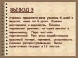 ВЫВОД 3. Ученики прошлого века учились 6 дней в неделю, имея по 4 урока. Оценки выставляли в ведомость. Писали перьевыми ручками, которые макали в чернильницу. Перо чистили перочисткой. При этом вырабатывался красивый почерк, терпение, усидчивость. Самыми распространенными были однотонные тетради в 