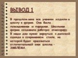 ВЫВОД 1. В прошлом веке все ученики ходили в школу в форме. Она была повседневная и парадная. Школьная форма создавала рабочую атмосферу. В наши дни нужно вернуться к деловой одежде в современном стиле, на которой будет красоваться отличительный знак школы – ЭМБЛЕМА.