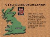 A Tour Guide Around London. Hello! Nice to meet you! Welcome to the capital of Great Britain. You have a great opportunity to visit one of the most ancient and beautiful cities in the world.