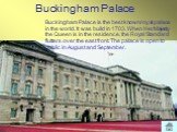 Buckingham Palace. Buckingham Palace is the best known royal palace in the world. It was build in 1703. When Her Majesty the Queen is in the residence, the Royal Standard flutters over the east front. The palace is open to public in August and September.