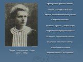 Французский физик и химик , полька по происхождению, одна из основоположников учения о радиоактивности . Вместе с мужем ,Пьером Кюри, открыла новые радиоактивные элементы. Установила влияние излучения на живую клетку, первой использовала радиоактивность в медицине. Мария Склодовская - Кюри (1867—193