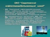 ОАО “Саратовский нефтеперерабатывающий завод”. ОАО “Саратовский нефтеперерабатывающий завод” - стабильное, динамично развивающееся предприятие, не уступающее заводам конкурентам по качеству выпускаемой продукции, экологической безопасности и социальной защите. Вся производственная деятельность ОАО “