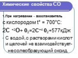 Химические свойства СО. 1.При нагревании - восстановитель с кислородом t° = 700°С: 2С +2О+ 02=2С+4 02+577кДж С водой,с растворами кислот и щелочей не взаимодействует- несолеобразующий оксид.