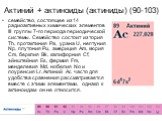 Актиний + актиноиды (актиниды) (90-103). семейство, состоящее из 14 радиоактивных химических элементов III группы 7-го периода периодической системы. Семейство состоит из тория Th, протактиния Pa, урана U, нептуния Np, плутония Pu, америция Am, кюрия Cm, берклия Bk, калифорния Cf, эйнштейния Es, фер