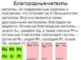 Благородные металлы. металлы, не подверженные коррозии и окислению, что отличает их от большинства металлов. Все они являются также драгоценными металлами, благодаря их редкости. Основные благородные металлы — золото Au, серебро Ag, а также платина Pt и остальные 5 металлов платиновой группы — (руте