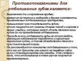 Противопоказаниями для отбеливания зубов являются: беременность и кормление грудью; аллергия на перекись водорода и другие компоненты применяемых отбеливающих препаратов; повышенная чувствительность зубов; отказ пациента от замены старых пломб и коронок в линии улыбки, которые могут стать темнее сво