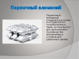 Первичный алюминий. Первичный алюминий отливается в слитки и отправляется потребителям, а также используется для дальнейшего производства алюминиевых сплавов для различных целей.