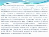 Организационно-правовое обеспечение: разработка и внесение в соответствующие органы предложений, проектов федеральных законов и иных нормативных правовых актов по вопросам организации судов, установления штатной численности судей; изучение и обобщение организации работы судов и разработка мер по её 