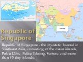 Republic of Singapore. Republic of Singapore - the city-state located in Southeast Asia, consisting of the main islands, Pulau Ubin, Pulau Tekong, Sentosa and more than 60 tiny islands.