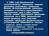С 1896 года Циолковский систематически занимался теорией движения реактивных аппаратов. Мысли об использовании ракетного принципа в космосе высказывались Циолковским ещё в 1883, однако строгая теория реактивного движения изложена им в 1896. Циолковский вывел формулу (она получила название «формула Ц