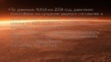 По данным NASA на 2004 год, давление атмосферы на среднем радиусе составляет в среднем 636 Па меняясь в зависимости от сезона от 400 до 870 Па. Плотность атмосферы у поверхности — около 0,020 кг/м³, общая масса атмосферы Марса — около 2,5⋅1016 кг (для сравнения: масса атмосферы Земли составляет 5,2⋅