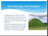 Archaeological remains of the Scythians include kurgan tombs, gold, silk, and animal sacrifices, in places also with suspected human sacrifices. Large burial mounds (some over 20 metres high), provide the most valuable archaeological remains associated with the Scythians. Archaeology and Kurgans