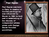 Paul Signac. Paul Signac was born in Paris. In creation of his first paintings he was influenced by Monet. In 1884 he took part in establishing of the «Society of independent artists» where with George Seurat founded pointillism.