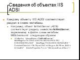 Сведения об объектах IIS ADSI. Каждому объекту IIS ADSI соответствует раздел в схеме метабазы. Например, объект IIsWebServer (ADSI) соответствует разделу семейства IIsWebServer, задаваемому в файле схемы метабазы MBSchema.xml следующим образом: