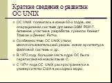 Краткие сведения о развитии ОС UNIX. ОС UNIX появилась в конце 60-х годов, как операционная система для мини-ЭВМ PDP-7. Активное участие в разработке приняли Кеннет Томсон и Деннис Ритчи. Особенностями ОС UNIX стали: многопользовательский режим, новая архитектура файловой системы и др. В 1973 году б