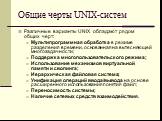 Общие черты UNIX-систем. Различные варианты UNIX обладают рядом общих черт: Мультипрограммная обработка в режиме разделения времени, основанная на вытесняющей многозадачности; Поддержка многопользовательского режима; Использование механизмов виртуальной памяти и свопинга; Иерархическая файловая сист
