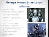 Четыре лучших фильма про роботов. «Я, робот» (2004) В 2035 году роботы становятся неотъемлемой частью быта. Уилл Смит расследует преступление, по всей видимости, совершенное андроидом. Все оказывается гораздо хуже. «Терминатор-2» (1991) Компьютер уничтожает человечество. Выжившие люди ведут партизан