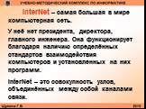 InterNet – самая большая в мире компьютерная сеть. У неё нет президента, директора, главного инженера. Она функционирует благодаря наличию определённых стандартов взаимодействия компьютеров и установленных на них программ. InterNet – это совокупность узлов, объединённых между собой каналами связи.