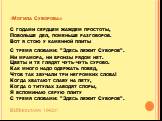 «Могила Суворова» С годами сердцем жаждем простоты, Побольше дел, поменьше разговоров. Вот я стою у каменной плиты С тремя словами: "Здесь лежит Суворов". Ни мрамора, ни бронзы рядом нет. Цветы и те глядят чуть-чуть сурово. Как много надо одержать побед, Чтоб так звучали три негромких слов