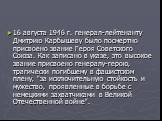 16 августа 1946 г. генерал-лейтенанту Дмитрию Карбышеву было посмертно присвоено звание Героя Советского Союза. Как записано в указе, это высокое звание присвоено генералу-герою, трагически погибшему в фашистском плену, "за исключительную стойкость и мужество, проявленные в борьбе с немецкими з