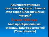 Административным центром Амурской области стал город Благовещенск, который 5 июля 1858 года был преобразован из станицы Благовещенской (Усть-Зейской)