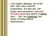 … her mother attended her to the door with many cheerful prognostics of a bad day. Her hopes were answered; Jane had not been gone long before it rained hard. …The rain continued the whole evening without intermission…