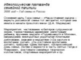 Идеологическая пропаганда семейной политики 2008 год – Год семьи в России Основная цель Года семьи – «Наша главная задача – вернуть российской семье тот авторитет, который она имела в начале прошлого века» (Д.А. Медведев) Мероприятия: чествование юбиляров супружеской жизни, торжественные церемонии р