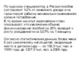 По оценкам специалистов, в России пособия составляют 1-2% от семейного дохода и не гарантирует ребенку минимально приемлемого уровня потребления. В то время как опыт европейских стран показывает, что увеличение объема финансирования пособий на 25% приводит к росту рождаемости на 0,07% на 1 женщину. 