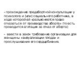 - прохождение предабортной консультации у психолога и (или) социального работника, в ходе которой ей «разъясняется право отказаться от производства аборта» (то есть проводится агитация за отказ от аборта) - ввести в закон требование организации для женщины «визуализации плода» и прослушивания его се