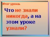 Итог урока. Что не знали никогда, а на этом уроке узнали?