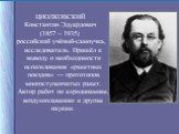 ЦИОЛКОВСКИЙ Константин Эдуардович (1857 – 1935) российский учёный-самоучка, исследователь. Пришёл к выводу о необходимости использования «ракетных поездов» — прототипов многоступенчатых ракет. Автор работ по аэродинамике, воздухоплаванию и другим наукам.