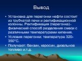 Установка для перегонки нефти состоит из трубчатой печи и ректификационной колонны. Ректификация (перегонка)– физический способ разделения смеси с различными температурами кипения. Условия перегонки: температура 320-350°С. Получают: бензин, керосин, дизельное топливо и.т.д.