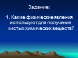 Задание: 1. Какие физические явления используют для получения чистых химических веществ?