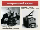 Честер Карлсон – изобретатель ксерокса. «ксерография» - от слов : «ксерос» - «сухой» и «графо» - «пишу»