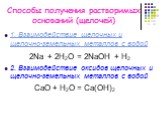 Способы получения растворимых оснований (щелочей). 1. Взаимодействие щелочных и щелочно-земельных металлов с водой 2Na + 2H2O = 2NaOH + H2 2. Взаимодействие оксидов щелочных и щелочно-земельных металлов с водой СаO + H2O = Са(OН)2