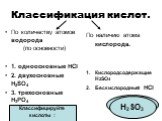 Классификация кислот. По количеству атомов водорода (по основности) 1. одноосновные HCl 2. двухосновные H2SO4 3. трехосновные H3PO4. По наличию атома кислорода. Кислородсодержащие H2SO4 Бескислородные HCl. Классифицируйте кислоты : HF H2SO3