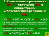 1.Качественная реакция на СО32- = получение СО2 в лаборатории. 2.Качественная реакция на СО2. 1) СаСО3 + 2НCl → СаСL2 + СО2↑ + Н2О Составьте уравнение реакции получения углекислого газа в лаборатории, она же – качественная реакция на карбонат-анион. Как доказать, что выделяющийся газ – СО2? Составьт