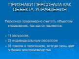 ПРИЗНАКИ ПЕРСОНАЛА КАК ОБЪЕКТА УПРАВЛЕНИЯ. Персонал правомерно считать объектом управления, так как он является: 1) ресурсом; 2) индивидуальным ресурсом 3) говоря о персонале, всегда речь идет о фазах воспроизводства