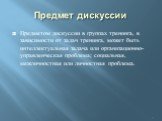 Предмет дискуссии. Предметом дискуссии в группах тренинга, в зависимости от задач тренинга, может быть интеллектуальная задача или организационно-управленческая проблема; социальная, межличностная или личностная проблема.