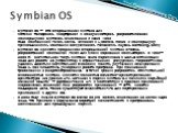 Symbian OS — это операционная система для сотовых телефонов, смартфонов и коммуникаторов, разрабатываемая консорциумом Symbian, основанным в июне 1998 года компаниями: Psion, Nokia, Ericsson и Motorola. Позже к консорциуму присоединились компании: SonyEricsson, Panasonic, Fujitsu, Samsung, Sony Symb
