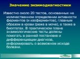 Значение энзимодиагностики. Известно около 20 тестов, основанных на количественном определении активности ферментов (и изоферментов), главным образом в крови (реже в моче), а также в биоптатах. В практическом плане энзимологические тесты должны помогать в ранней постановке и дифференциации диагноза,