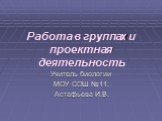 Работа в группах и проектная деятельность. Учитель биологии МОУ СОШ №11: Астафьева И.В.