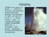 ГЕЙЗЕРЫ. ГЕЙЗЕР (исл. geysir, от geysa — хлынуть), источник, периодически выбрасывающий фонтаны горячей воды и пара до высоты 20-40 м и более. Гейзер — одно из проявлений поздних стадий вулканизма. Известны в Исландии, США, Новой Зеландии, Российской Федерации (на Камчатке).