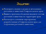 Задачи: Расширить знания о редких и исчезающих растениях и животных Ставропольского края; Выявить причины обеднения видового состава растений и животных на территории края; Рассмотреть основные мероприятия, разработанные в Ставропольском крае, для сохранения растений и животных;