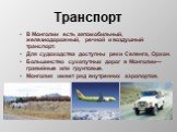 Транспорт. В Монголии есть автомобильный, железнодорожный, речной и воздушный транспорт. Для судоходства доступны реки Селенга, Орхон. Большинство сухопутных дорог в Монголии— гравийные или грунтовые. Монголия имеет ряд внутренних аэропортов.