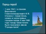 Город-герой. 1 мая 1941 г. в приказе Верховного Главнокомандующего И. В. Сталина г. Севастополь назван в числе первых городов-героев. 8 мая 1965 года городу Севастополю было присвоено звание "Города-героя".