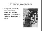 На военном заводе. Во время Великой Отечественной войны на военных заводах изготовляли снаряды женщины и дети.