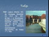 Тибр. ТИБР - река в Италии. 405 км, площадь бассейна ок. 16,5 тыс. км2. Истоки — в Апеннинах, впадает в Тирренское м. Средний расход воды 260 м/с. Летом сильно мелеет. В низовьях нерегулярное судоходство. На Тибре — г. Рим.