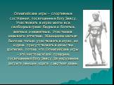 Олимпийские игры – спортивные состязания, посвященные богу Зевсу. Участвовать в играх могли все свободные греки: бедные и богатые, знатные и незнатные. Участников называли атлетами. Женщинам нельзя было не только участвовать в играх, но и даже присутствовать в качестве зрителей, потому что Олимпийск